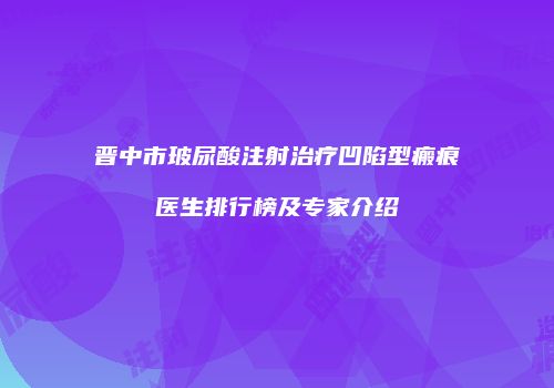 晋中市玻尿酸注射治疗凹陷型瘢痕医生排行榜及专家介绍