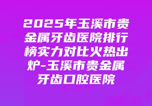 2025年玉溪市贵金属牙齿医院排行榜实力对比火热出炉-玉溪市贵金属牙齿口腔医院