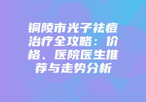 铜陵市光子祛痘治疗全攻略：价格、医院医生推荐与走势分析