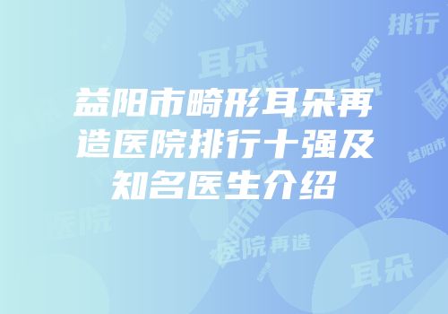 益阳市畸形耳朵再造医院排行十强及知名医生介绍