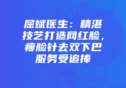 屈斌医生：精湛技艺打造网红脸，瘦脸针去双下巴服务受追捧