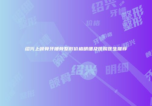 绍兴上颌骨牙槽骨整形价格明细及医院医生推荐