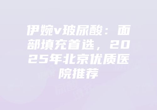 伊婉v玻尿酸：面部填充首选，2025年北京优质医院推荐