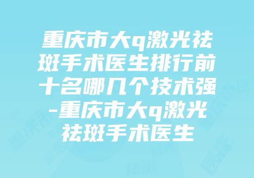 重庆市大q激光祛斑手术医生排行前十名哪几个技术强-重庆市大q激光祛斑手术医生