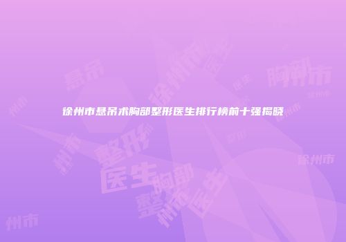 徐州市悬吊术胸部整形医生排行榜前十强揭晓