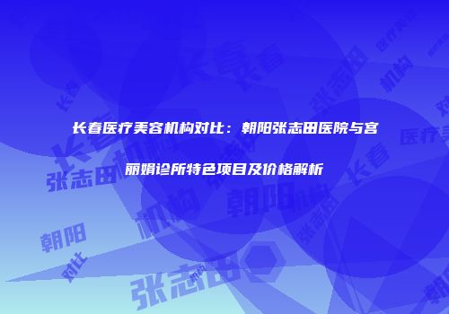 长春医疗美容机构对比：朝阳张志田医院与宫丽娟诊所特色项目及价格解析