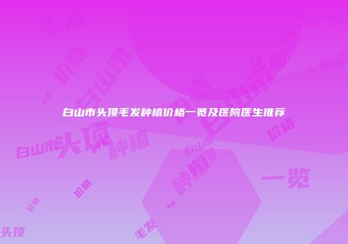 白山市头顶毛发种植价格一览及医院医生推荐