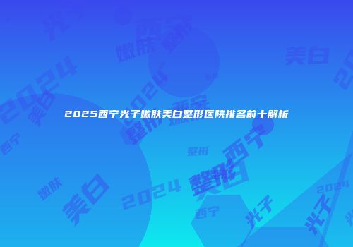 2025西宁光子嫩肤美白整形医院排名前十解析