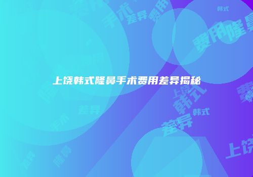 上饶韩式隆鼻手术费用差异揭秘