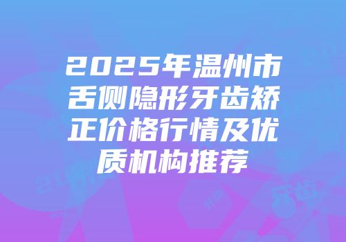 2025年温州市舌侧隐形牙齿矫正价格行情及优质机构推荐