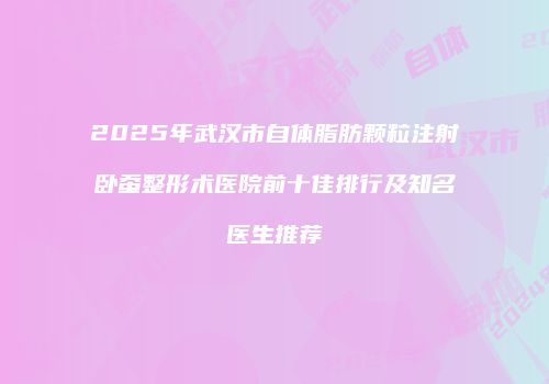 2025年武汉市自体脂肪颗粒注射卧蚕整形术医院前十佳排行及知名医生推荐