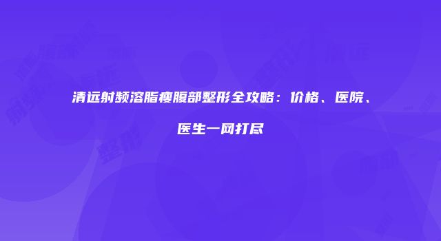 清远射频溶脂瘦腹部整形全攻略：价格、医院、医生一网打尽