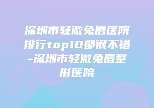 深圳市轻微兔唇医院排行top10都很不错-深圳市轻微兔唇整形医院