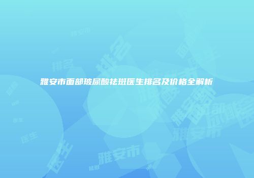 雅安市面部玻尿酸祛斑医生排名及价格全解析