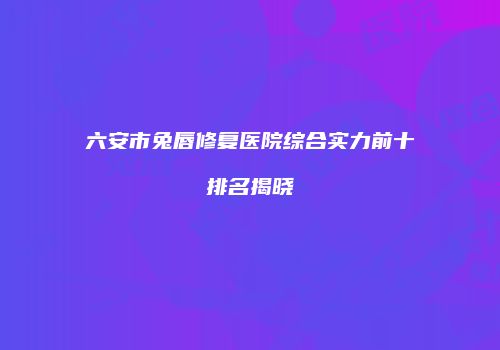 六安市兔唇修复医院综合实力前十排名揭晓