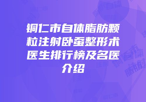 铜仁市自体脂肪颗粒注射卧蚕整形术医生排行榜及名医介绍