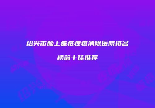 绍兴市脸上痤疮疙瘩消除医院排名榜前十佳推荐
