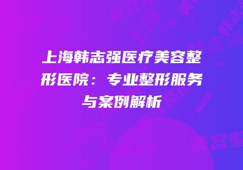 上海韩志强医疗美容整形医院：专业整形服务与案例解析
