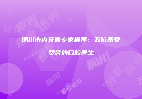 铜川市内牙套专家推荐：五位备受赞誉的口腔医生