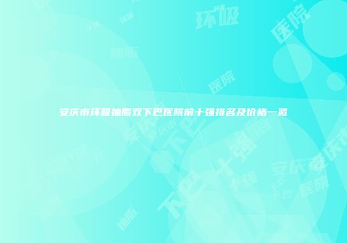 安庆市环吸抽脂双下巴医院前十强排名及价格一览
