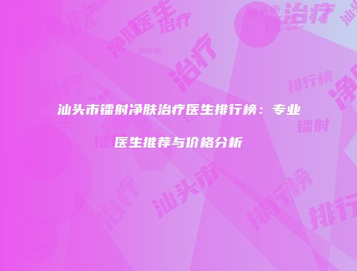 汕头市镭射净肤治疗医生排行榜：专业医生推荐与价格分析