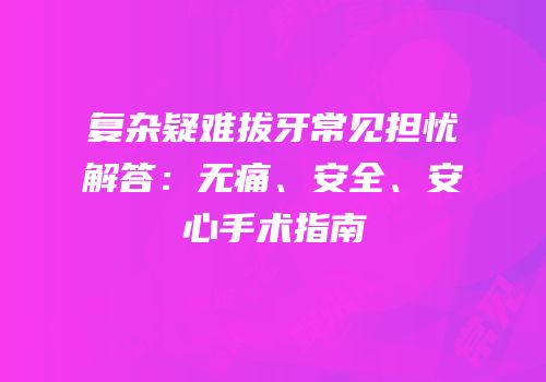 复杂疑难拔牙常见担忧解答：无痛、安全、安心手术指南