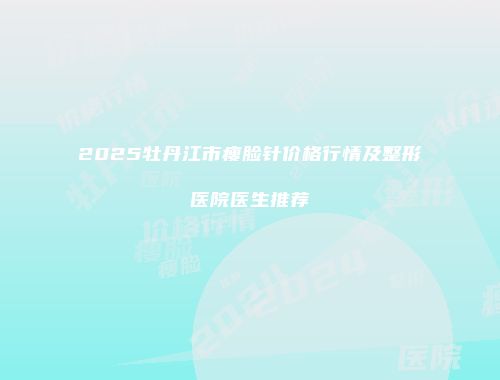 2025牡丹江市瘦脸针价格行情及整形医院医生推荐