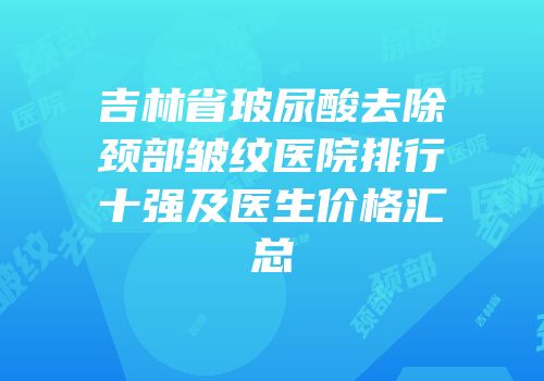 吉林省玻尿酸去除颈部皱纹医院排行十强及医生价格汇总