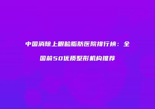 中国消除上眼睑脂肪医院排行榜：全国前50优质整形机构推荐