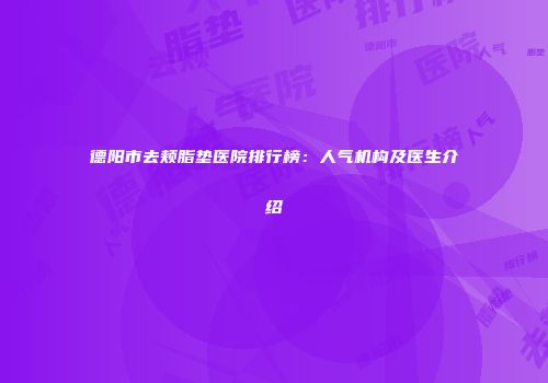 德阳市去颊脂垫医院排行榜：人气机构及医生介绍
