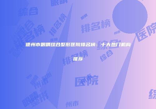 德州市眼睛综合整形医院排名榜：十大热门机构推荐