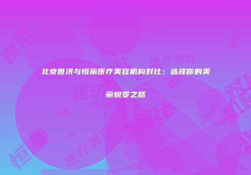 北京世济与恒丽医疗美容机构对比：选择你的美丽蜕变之路