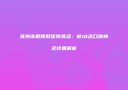 抚州市唇腭裂医院排名：前10名口碑榜及详细解析