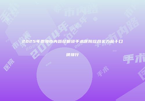 2025年贵港市内路祛眼袋手术医院综合实力前十口碑排行