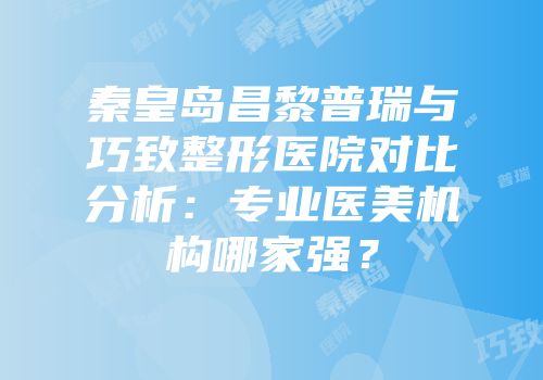 秦皇岛昌黎普瑞与巧致整形医院对比分析：专业医美机构哪家强？