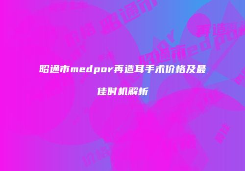 昭通市medpor再造耳手术价格及最佳时机解析