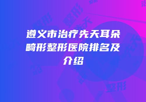 遵义市治疗先天耳朵畸形整形医院排名及介绍