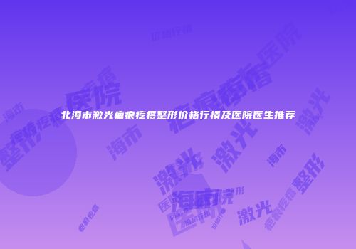 北海市激光疤痕疙瘩整形价格行情及医院医生推荐