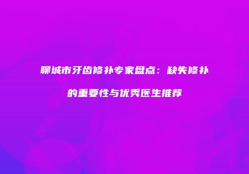 聊城市牙齿修补专家盘点：缺失修补的重要性与优秀医生推荐