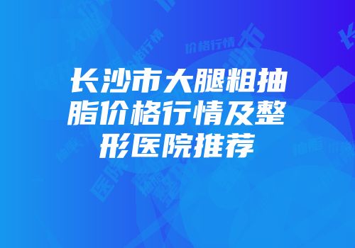 长沙市大腿粗抽脂价格行情及整形医院推荐