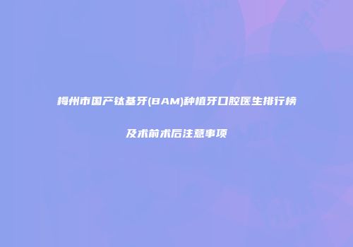 梅州市国产钛基牙(BAM)种植牙口腔医生排行榜及术前术后注意事项