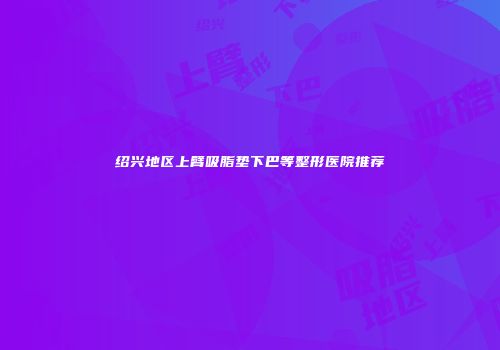 绍兴地区上臂吸脂垫下巴等整形医院推荐