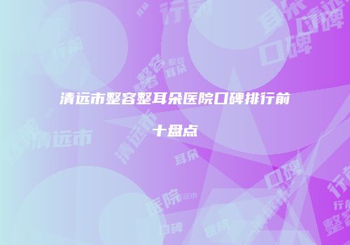 清远市整容整耳朵医院口碑排行前十盘点