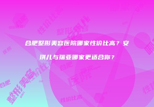 合肥整形美容医院哪家性价比高？安琪儿与瑞亚哪家更适合你？