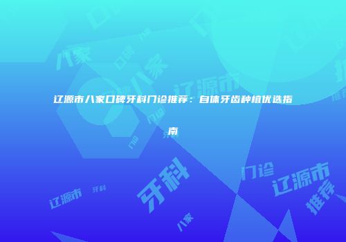 辽源市八家口碑牙科门诊推荐：自体牙齿种植优选指南
