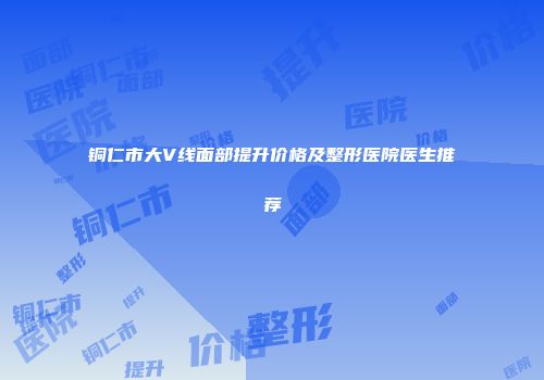 铜仁市大V线面部提升价格及整形医院医生推荐