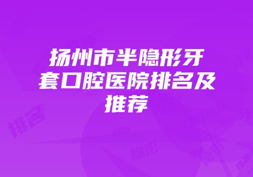 扬州市半隐形牙套口腔医院排名及推荐