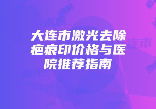 大连市激光去除疤痕印价格与医院推荐指南