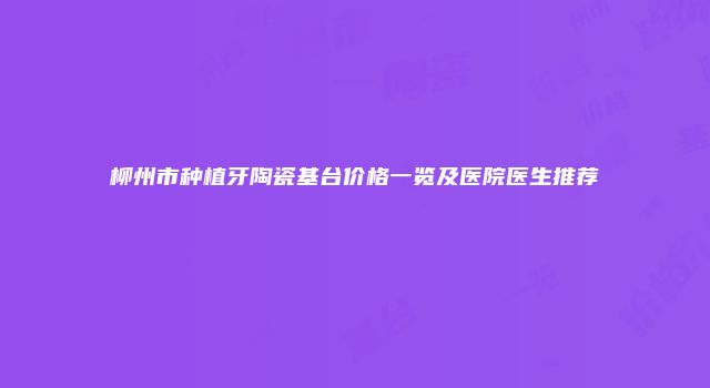 柳州市种植牙陶瓷基台价格一览及医院医生推荐