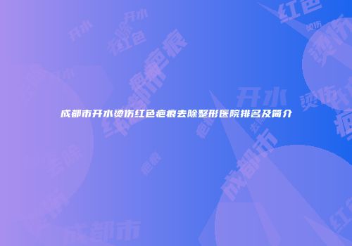 成都市开水烫伤红色疤痕去除整形医院排名及简介